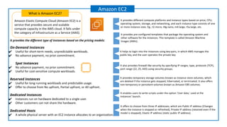 Amazon Elastic Compute Cloud (Amazon EC2) is a
service that provides secure and scalable
compute capacity in the AWS cloud. It falls under
the category of Infrastructure as a Service (IAAS).
What is Amazon EC2?
Amazon EC2
It provides pre-configured templates that package the operating system and
other software for the instances. This template is called Amazon Machine
Images (AMIs).
It helps to login into the instances using key-pairs, in which AWS manages the
public key, and the user operates the private key.
It enables users to write scripts under the option ‘User data,’ used at the
instances’ launch.
It provides different compute platforms and instance types based on price, CPU,
operating system, storage, and networking, and each instance type consists of one
or more instance sizes. Eg., t2.micro, t4g.nano, m4.large, r5a.large, etc.
It also provides firewall-like security by specifying IP ranges, type, protocols (TCP),
port range (22, 25, 443) using security groups.
It provides temporary storage volumes known as instance store volumes, which
are deleted if the instance gets stopped, hibernated, or terminated. It also offers
non-temporary or persistent volumes known as Amazon EBS volumes.
It offers to choose from three IP addresses, which are Public IP address (Changes
when the instance is stopped or refreshed), Private IP address (retained even if the
model is stopped), Elastic IP address (static public IP address).
It provides the diﬀerent type of instances based on the pricing models:
On-Demand Instances
✔ Useful for short-term needs, unpredictable workloads.
✔ No advance payment, no prior commitment.
Spot Instances
✔ No advance payment, no prior commitment.
✔ Useful for cost-sensitive compute workloads.
Reserved Instances
✔ Useful for long-running workloads and predictable usage.
✔ Offer to choose from No upfront, Partial upfront, or All upfront.
Dedicated Instances
✔ Instances run on hardware dedicated to a single user.
✔ Other customers can not share the hardware.
Dedicated Hosts
✔ A whole physical server with an EC2 instance allocates to an organization.
 