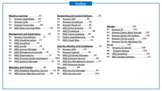 Machine Learning…………..65
51. Amazon SageMaker…..66
52. Amazon Polly…………67
53. Amazon Transcribe……..68
54. AWS Deep Learning AMIs…………69
Management and Governance………70
55. Amazon CloudWatch………71
56. AWS CloudFormation….72
57. AWS CloudTrail……...73
58. AWS Config…………….74
59. AWS License Manager……75
60. AWS Management Console…..76
61. AWS Organizations………………77
62. AWS Personal Health Dashboard………78
63. AWS Systems Manager…………….79
Migration and Transfer………….80
64. AWS Database Migration Service…….81
65. AWS Server Migration Service…….82
Networking and Content Delivery……..83
66. Amazon VPC…………..84
67. Amazon CloudFront……..85
68. Amazon Route 53……….86
69. AWS Direct Connect…….87
70. AWS PrivateLink…………….88
71. AWS Transit Gateway…..89
72. Elastic Load Balancing …….90
73. AWS Cloud Map…………..91
Security, Identity, and Compliance……..92
74. Amazon IAM……….93
75. Amazon Cognito………..94
76. AWS Certificate Manager…….95
77. AWS Directory Service………….96
78. AWS Key Management Service.......97
79. AWS Resource Access
Manager………….98
80. AWS Secrets Manager………….99
81. AWS Security Hub……………..100
Storage…………………101
82. Amazon S3…………102
83. Amazon Elastic Block Storage…..103
84. Amazon Elastic File System ……..105
85. Amazon FSx for Lustre……….106
86. Amazon FSx for Windows File
Server……………..107
87. Amazon S3 Glacier…………108
88. Amazon Backup……………..109
89. AWS Snowball…………………..110
90. AWS Storage Gateway……………111
Index
 