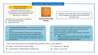 Amazon Elastic Kubernetes Service
(Amazon EKS) is a service that enables users
to manage Kubernetes applications in the
AWS cloud or on-premises.
What is Amazon Elastic
Kubernetes Service?
Amazon Elastic Kubernetes Service(EKS)
Using Amazon EKS, Kubernetes clusters and applications
can be managed across hybrid environments without
altering the code.
Amazon Kinesis Data
Streams
The EKS cluster consists of two components:
❑ Amazon EKS control plane
❑ Amazon EKS nodes
The Amazon EKS control plane consists of nodes that run the
Kubernetes software, such as etcd and the Kubernetes API
server.
To ensure high availability, Amazon EKS runs Kubernetes
control plane instances across multiple Availability Zones.
It automatically replaces unhealthy control plane instances
and provides automated upgrades and patches for the new
control planes.
Users can execute batch workloads on the EKS cluster using the
Kubernetes Jobs API across AWS compute services such as
Amazon EC2, Fargate, and Spot Instances.
The two methods for creating a new Kubernetes cluster with
nodes in Amazon EKS:
o eksctl - A command-line utility that consists of kubectl for
creating/managing Kubernetes clusters on Amazon EKS.
o AWS Management Console and AWS CLI
Amazon Elastic Kubernetes Service is integrated with many AWS services for unique capabilities:
❖ Images - Amazon ECR for container images
❖ Load distribution - AWS ELB (Elastic Load Balancing)
❖ Authentication - AWS IAM
❖ Isolation - Amazon VPC
 