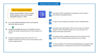 Amazon DocumentDB is a fully managed
NoSQL database service that manages
MongoDB databases in AWS.
What is Amazon DocumentDB?
Amazon DocumentDB
It helps to scale storage and compute services independently.
It provides automatic failover either to one of up to 15 replicas
created in other Availability Zones or to a new instance if no
replicas have been provisioned.
It provides 99.99% availability by copying the cluster's data in
three different Availability Zones.
It provides backup capability and point-in-time recovery for the
cluster. It has a backup retention period of up to 35 days.
It is best suited for TTL and Timeseries Workloads and supports ACID
properties based on transactions across one or more documents.
❖ It is a non-relational database service and supports
document data structures.
❖ Using DocumentDB with Amazon CloudWatch helps to
monitor the health and performance of the instances in a
cluster.
❖ It works by building clusters that consist of 0 - 16
database instances (1 primary and 15 read replicas) and a
cluster storage volume.
 
