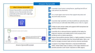 Amazon DynamoDB is a serverless NoSQL
database service that provides fast and
predictable performance with single-digit
millisecond latency.
What is Amazon DynamoDB?
Amazon DynamoDB example
It is a multi-region cloud service that supports key-value and
document data structure.
It provides high availability and data durability by replicating data
synchronously on solid-state disks (SSDs) across 3 AZs in a region.
Amazon DynamoDB Accelerator (DAX) is a highly available in-memory
cache service that provides data from DynamoDB tables. DAX is not
used for strongly consistent reads and write-intensive workloads.
It provides a push button scaling feature, signifying that DB can
scale without any downtime.
It helps to store session states and supports ACID transactions for
business-critical application
It provides the on-demand backup capability of the tables for
long-term retention and enables point-in-time recovery from
accidental write or delete operations.
It supports Cross-Region Replication using DynamoDB Global
Tables. Global Tables helps to deploy a multi-region database and
provide automatic multi-master replication to AWS regions.
Amazon DynamoDB
 