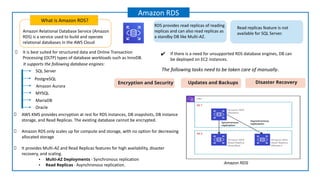 Amazon Relational Database Service (Amazon
RDS) is a service used to build and operate
relational databases in the AWS Cloud
What is Amazon RDS?
Amazon RDS
It is best suited for structured data and Online Transaction
Processing (OLTP) types of database workloads such as InnoDB.
AWS KMS provides encryption at rest for RDS instances, DB snapshots, DB instance
storage, and Read Replicas. The existing database cannot be encrypted.
Amazon RDS only scales up for compute and storage, with no option for decreasing
allocated storage
It provides Multi-AZ and Read Replicas features for high availability, disaster
recovery, and scaling.
• Multi-AZ Deployments - Synchronous replication
• Read Replicas - Asynchronous replication.
✔ If there is a need for unsupported RDS database engines, DB can
be deployed on EC2 instances.
Amazon RDS
It supports the following database engines:
PostgreSQL
SQL Server
MariaDB
Amazon Aurora
Oracle
MYSQL
RDS provides read replicas of reading
replicas and can also read replicas as
a standby DB like Multi-AZ.
Read replicas feature is not
available for SQL Server.
The following tasks need to be taken care of manually.
Encryption and Security Updates and Backups Disaster Recovery
 
