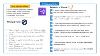 Amazon Athena is an interactive serverless
service used to analyze data directly in
Amazon Simple Storage Service using
standard SQL ad-hoc queries.
What is Amazon Athena?
Amazon Athena
Functions of Athena:
Charges are applied based on the amount of data scanned by
each query at standard S3 rates for storage, requests, and data
transfer.
Canceled queries are charged based on the amount of data
scanned.
No charges are applied for Data Definition Language (DDL)
statements.
Charges are applied for canceled queries also based on the
amount of data scanned.
Additional costs can be reduced if data gets compressed,
partitioned, or converted into a columnar format.
Using Athena, ad-hoc queries can be executed using ANSI SQL
without actually loading the data into Athena.
It can be integrated with Amazon Quick Sight for data visualization
and helps to generate reports with business intelligence tools.
It executes multiple queries in parallel, so no need to worry about
compute resources.
It helps to analyze different kinds of data (unstructured,
semi-structured, and structured) stored in Amazon S3.
It can be integrated with the AWS Glue Data Catalog to store
metadata in Amazon S3 and offers data discovery features of AWS
Glue.
It helps to connect SQL clients with a JDBC or an ODBC driver.
It supports various standard data formats, such as CSV, JSON, ORC,
Avro, and Parquet.
Pricing Details:
 