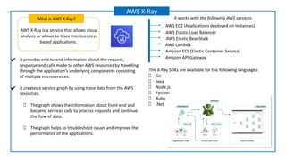 AWS X-Ray is a service that allows visual
analysis or allows to trace microservices
based applications.
What is AWS X-Ray?
AWS X-Ray
✔ It provides end-to-end information about the request,
response and calls made to other AWS resources by travelling
through the application's underlying components consisting
of multiple microservices.
✔ It creates a service graph by using trace data from the AWS
resources.
The graph shows the information about front-end and
backend services calls to process requests and continue
the flow of data.
The graph helps to troubleshoot issues and improve the
performance of the applications.
AWS Elastic Load Balancer
AWS EC2 (Applications deployed on Instances)
Amazon ECS (Elastic Container Service)
AWS Elastic BeanStalk
Amazon API Gateway
AWS Lambda
The X-Ray SDKs are available for the following languages:
Go
Java
Node.js
Python
Ruby
.Net
It works with the following AWS services:
 