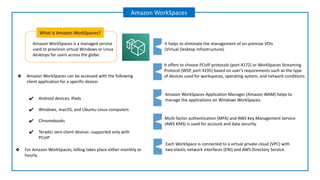 Amazon WorkSpaces is a managed service
used to provision virtual Windows or Linux
desktops for users across the globe.
What is Amazon WorkSpaces?
Amazon WorkSpaces
It offers to choose PCoIP protocols (port 4172) or WorkSpaces Streaming
Protocol (WSP, port 4195) based on user’s requirements such as the type
of devices used for workspaces, operating system, and network conditions.
Amazon WorkSpaces Application Manager (Amazon WAM) helps to
manage the applications on Windows WorkSpaces.
It helps to eliminate the management of on-premise VDIs
(Virtual Desktop Infrastructure).
Multi-factor authentication (MFA) and AWS Key Management Service
(AWS KMS) is used for account and data security.
Each WorkSpace is connected to a virtual private cloud (VPC) with
two elastic network interfaces (ENI) and AWS Directory Service.
❖ Amazon WorkSpaces can be accessed with the following
client application for a specific device:
✔ Android devices, iPads
✔ Windows, macOS, and Ubuntu Linux computers
✔ Chromebooks
✔ Teradici zero client devices -supported only with
PCoIP
❖ For Amazon WorkSpaces, billing takes place either monthly or
hourly.
 