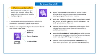 Amazon GameLift is a fully managed
service used to deploy, manage, and
scale dedicated servers in the cloud for
multiplayer games.
What is Amazon GameLift?
Amazon GameLift
Gateway
Services
Game Server
Game Services
Amazon
GameLift
✔ It helps to host custom game servers on Amazon Linux or
Windows Server operating systems and manages scaling,
security, storage, and performance tracking.
✔ Along with FlexMatch, Amazon Gamelift helps to match players
and connect up to 200 single-team or multi-team players in a
single game session on the server.
✔ GameLift Queues helps to maintain new game sessions across
multiple regions and provides players with sorted lists of
available game sessions.
✔ It also provides ready-to-go or real-time game server solutions
to deploy game servers with minimal configuration settings and
custom logic required for the game and players.
✔ GameLift FleetIQ offers Spot Instances in Amazon EC2 for
cloud-based game hosting with automatic scaling capabilities.
It provides a low-latency player experience and reduces
manual tasks to deploy and manage game servers.
The three main components of game infrastructure that fits
with Amazon GameLift are:
 