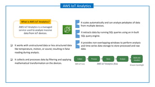 AWS IoT Analytics is a managed
service used to analyze massive
data from IoT devices.
What is AWS IoT Analytics?
AWS IoT Analytics
It extracts data by running SQL queries using an in-built
SQL query engine.
It provides non-overlapping windows to perform analysis
and time-series data storage to store processed and raw
data.
It scales automatically and can analyze petabytes of data
from multiple devices.
❑ It works with unstructured data or less structured data
like temperature, motion, or sound, resulting in false
reading during analysis.
❑ It collects and processes data by filtering and applying
mathematical transformation on the devices. AWS IoT Analytics flow
 