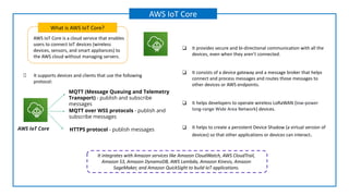 AWS IoT Core is a cloud service that enables
users to connect IoT devices (wireless
devices, sensors, and smart appliances) to
the AWS cloud without managing servers.
What is AWS IoT Core?
AWS IoT Core
❑ It provides secure and bi-directional communication with all the
devices, even when they aren’t connected.
❑ It consists of a device gateway and a message broker that helps
connect and process messages and routes those messages to
other devices or AWS endpoints.
❑ It helps developers to operate wireless LoRaWAN (low-power
long-range Wide Area Network) devices.
❑ It helps to create a persistent Device Shadow (a virtual version of
devices) so that other applications or devices can interact.
It supports devices and clients that use the following
protocol:
MQTT (Message Queuing and Telemetry
Transport) - publish and subscribe
messages
HTTPS protocol - publish messages
MQTT over WSS protocols - publish and
subscribe messages
AWS IoT Core
It integrates with Amazon services like Amazon CloudWatch, AWS CloudTrail,
Amazon S3, Amazon DynamoDB, AWS Lambda, Amazon Kinesis, Amazon
SageMaker, and Amazon QuickSight to build IoT applications.
 