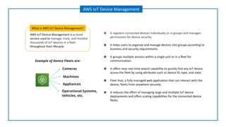 AWS IoT Device Management is a cloud
service used to manage, track, and monitor
thousands of IoT devices in a fleet
throughout their lifecycle.
What is AWS IoT Device Management?
AWS IoT Device Management
Cameras
Appliances
Machines
Example of Device Fleets are:
Operational Systems,
Vehicles, etc.
❖ It registers connected devices individually or in groups and manages
permissions for device security.
❖ It helps users to organize and manage devices into groups according to
business and security requirements.
❖ It groups multiple sensors within a single unit or in a fleet for
communication.
❖ It offers near real-time search capability to quickly find any IoT device
across the fleet by using attributes such as device ID, type, and state.
❖ Fleet Hub, a fully managed web application that can interact with the
device, fleets from anywhere securely.
❖ It reduces the effort of managing large and multiple IoT device
deployments and offers scaling capabilities for the connected device
fleets.
 