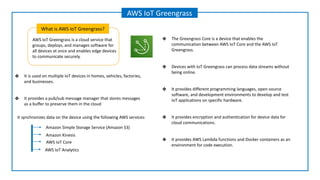 AWS IoT Greengrass is a cloud service that
groups, deploys, and manages software for
all devices at once and enables edge devices
to communicate securely.
What is AWS IoT Greengrass?
AWS IoT Greengrass
Amazon Kinesis
Amazon Simple Storage Service (Amazon S3)
AWS IoT Core
It synchronizes data on the device using the following AWS services:
AWS IoT Analytics
❖ It is used on multiple IoT devices in homes, vehicles, factories,
and businesses.
❖ It provides a pub/sub message manager that stores messages
as a buffer to preserve them in the cloud
❖ The Greengrass Core is a device that enables the
communication between AWS IoT Core and the AWS IoT
Greengrass.
❖ Devices with IoT Greengrass can process data streams without
being online.
❖ It provides different programming languages, open-source
software, and development environments to develop and test
IoT applications on specific hardware.
❖ It provides encryption and authentication for device data for
cloud communications.
❖ It provides AWS Lambda functions and Docker containers as an
environment for code execution.
 