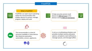 FreeRTOS is an open-source operating
system for microcontrollers that
enables devices to connect, manage,
program, deploy and scale.
What is FreeRTOS?
FreeRTOS
It helps securely connect small
devices to AWS IoT Core or the
devices running AWS IoT Greengrass.
The microcontroller is a kind of
processor available in many devices
like industrial automation,
automobiles, sensors, appliances.
It acts as a multitasking scheduler and
provides multiple memory allocation
options, semaphore, task notifications,
message queues, and message buffers.
 