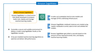 Amazon SageMaker is a cloud service
that allows developers to prepare,
build, train, deploy and manage
machine learning models.
What is Amazon SageMaker?
Amazon SageMaker
Amazon SageMaker notebook instances are created using
Jupyter notebooks to write code to train and validate the
models.
Amazon SageMaker gets billed in seconds based on the
amount of time required to build, train, and deploy
machine learning models.
It scales up to petabytes level to train models and
manages all the underlying infrastructure.
❖ It provides a secure and scalable environment to
deploy a model using SageMaker Studio or the
SageMaker console.
❖ It has pre-installed machine learning algorithms to
optimize and deliver 10X performance.
 