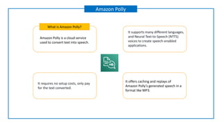 Amazon Polly is a cloud service
used to convert text into speech.
What is Amazon Polly?
Amazon Polly
It supports many different languages,
and Neural Text-to-Speech (NTTS)
voices to create speech-enabled
applications.
It requires no setup costs, only pay
for the text converted.
It offers caching and replays of
Amazon Polly’s generated speech in a
format like MP3.
 