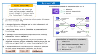 Amazon EMR (Elastic Map Reduce) is a
service used to process and analyze large
amounts of data in the cloud using Apache
Hive, Hadoop, Apache Flink, Spark, etc.
What is Amazon EMR?
Amazon EMR
Replacing failed instances
Monitoring
Bug fixes
It offers basic functionalities for maintaining clusters such as
Amazon EMR storage layers
AWS Command Line Interface (AWS CLI)
EMR Console
Software Development Kit (SDK)
Web Service API
Amazon EMR can be accessed in the following ways:
✔ The main component of EMR is a cluster that collects Amazon EC2 instances
(also known as nodes in EMR).
✔ It decouples the compute and storage layer by scaling independently and
storing cluster data on Amazon S3.
✔ It also controls network access for the instances by configuring instance
firewall settings.
✔ It offers basic functionalities for maintaining clusters such as monitoring,
replacing failed instances, bug fixes, etc.
✔ It analyzes machine learning workloads using Apache Spark MLlib and
TensorFlow, clickstream workloads using Apache Spark and Apache Hive, and
real-time streaming workloads from Amazon Kinesis using Apache Flink.
✔ It provides more than one compute instances or containers to process the
workloads and can be executed on the following AWS services:
Amazon EC2 Amazon EKS AWS Outposts
 