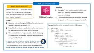 AWS CloudFormation is a service that collects
AWS and third-party resources and manages
them throughout their lifecycles by launching
them together as a stack.
What is AWS CloudFormation?
AWS CloudFormation
AWS CloudFormation
Example: CloudFormation template for creating EC2 instance
EC2Instance:
Type: AWS::EC2::Instance
Properties:
ImageId: 1234xyz
KeyName: aws-keypair
InstanceType: t2.micro
SecurityGroups:
- !Ref EC2SecurityGroup
BlockDeviceMappings:
- DeviceName: /dev/sda1
Ebs:
VolumeSize: 50
Template:
❑ A template is used to create, update, and delete an
entire stack as a single unit without managing
resources individually.
❑ CloudFormation provides the capability to reuse the
template to set the resources easily and repeatedly.
Stacks:
❑ Stacks can be created using the AWS CloudFormation console
and AWS Command Line Interface (CLI).
❑ Nested Stacks are stacks created within another stack by using
the ‘AWS::CloudFormation::Stack’ resource attribute.
❑ The main stack is termed as parent stack, and other belonging
stacks are termed as child stack, which can be implemented by
using ref variable ‘! Ref’.
AWS does not charge for using AWS CloudFormation, and
charges are applied for the CloudFormation template services.
 