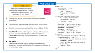 What is AWS CloudTrail?
AWS CloudTrail
AWS CloudTrail is a service that gets
enabled when the AWS account is created
and is used to enable compliance and
auditing of the AWS account.
Records": [{
"eventVersion": "1.0",
"userIdentity": {
"type": "IAMUser",
"principalId": "PR_ID",
"arn":
"arn:aws:iam::210123456789:user/Rohit",
"accountId": "210123456789",
"accessKeyId": "KEY_ID",
"userName": "Rohit"
},
"eventTime": "2021-01-24T21:18:50Z",
"eventSource": "iam.amazonaws.com",
"eventName": "CreateUser",
"awsRegion": "ap-south-2",
"sourceIPAddress": "176.1.0.1",
"userAgent": "aws-cli/1.3.2 Python/2.7.5
Windows/7",
"requestParameters": {"userName": "Nayan"},
"responseElements": {"user": {
"createDate": "Jan 24, 2021 9:18:50 PM",
"userName": "Nayan",
"arn": "arn:aws:iam::128x:user/Nayan",
"path": "/",
"userId": "12xyz"
}}
}]}
✔ It offers to view, analyze, and respond to activity across the AWS
infrastructure.
✔ It records actions as an event by an IAM user, role, or an AWS service.
✔ CloudTrail records can download Cloud Trial events in JSON or CSV file.
✔ CloudWatch monitors and manages the activity of AWS services and
resources, reporting on their health and performance. Whereas
CloudTrail resembles logs of all actions performed inside the AWS
environment.
✔ IAM log ﬁle -
The below example shows that the IAM user Rohit used the AWS
Management Console to call the AddUserToGroup action to add Nayan to
the administrator group.
 
