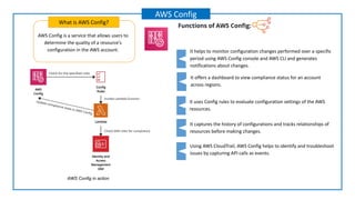 AWS Config is a service that allows users to
determine the quality of a resource's
configuration in the AWS account.
What is AWS Config?
AWS Config
Functions of AWS Conﬁg:
It offers a dashboard to view compliance status for an account
across regions.
It uses Config rules to evaluate configuration settings of the AWS
resources.
It helps to monitor configuration changes performed over a specific
period using AWS Config console and AWS CLI and generates
notifications about changes.
It captures the history of configurations and tracks relationships of
resources before making changes.
Using AWS CloudTrail, AWS Config helps to identify and troubleshoot
issues by capturing API calls as events.
AWS Config in action
 