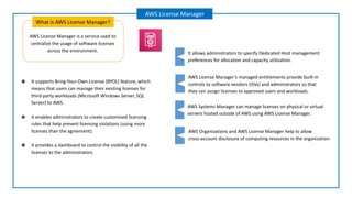 AWS License Manager is a service used to
centralize the usage of software licenses
across the environment.
What is AWS License Manager?
AWS License Manager
AWS License Manager’s managed entitlements provide built-in
controls to software vendors (ISVs) and administrators so that
they can assign licenses to approved users and workloads.
AWS Systems Manager can manage licenses on physical or virtual
servers hosted outside of AWS using AWS License Manager.
It allows administrators to specify Dedicated Host management
preferences for allocation and capacity utilization.
AWS Organizations and AWS License Manager help to allow
cross-account disclosure of computing resources in the organization.
❖ It supports Bring-Your-Own-License (BYOL) feature, which
means that users can manage their existing licenses for
third-party workloads (Microsoft Windows Server, SQL
Server) to AWS.
❖ It enables administrators to create customized licensing
rules that help prevent licensing violations (using more
licenses than the agreement).
❖ It provides a dashboard to control the visibility of all the
licenses to the administrators.
 