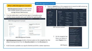 AWS Management Console is a web console
with multiple wizards and services used to
manage Amazon Web Services.
What is AWS Management Console?
AWS Management Console
It can be visible when a user first-time signs in. It provides access
to other service consoles and a user interface for exploring AWS.
AWS Management Console
AWS Management Console provides a Services option on the navigation bar that
allows choosing services from the Recently visited list or the All services list.
A GUI Console is available as an app for Android and iOS for a better experience.
There is a Search box on the navigation bar to search for AWS services by
entering all or part of the name of the service
On the navigation bar,
there is an option to
select Regions from.
AWS Regions
AWS Services Console
 