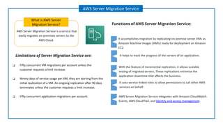 AWS Server Migration Service is a service that
easily migrates on-premises servers to the
AWS Cloud.
What is AWS Server
Migration Service?
AWS Server Migration Service
Functions of AWS Server Migration Service:
It helps to track the progress of the servers of an application.
With the feature of incremental replication, it allows scalable
testing of migrated servers. These replications minimize the
application downtime that affects the business.
It accomplishes migration by replicating on-premise server VMs as
Amazon Machine Images (AMIs) ready for deployment on Amazon
EC2.
It uses service-linked roles to allow permissions to call other AWS
services on behalf.
Limitations of Server Migration Service are:
AWS Server Migration Service integrates with Amazon CloudWatch
Events, AWS CloudTrail, and Identity and access management.
❑ Fifty concurrent VM migrations per account unless the
customer requests a limit increase.
❑ Ninety days of service usage per VM, they are starting from the
initial replication of a VM. An ongoing replication after 90 days
terminates unless the customer requests a limit increase.
❑ Fifty concurrent application migrations per account.
 