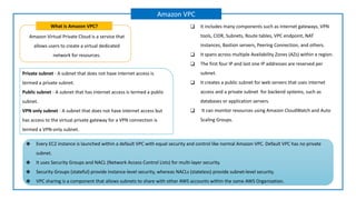 Amazon Virtual Private Cloud is a service that
allows users to create a virtual dedicated
network for resources.
What is Amazon VPC?
Amazon VPC
❑ It includes many components such as Internet gateways, VPN
tools, CIDR, Subnets, Route tables, VPC endpoint, NAT
instances, Bastion servers, Peering Connection, and others.
❑ It spans across multiple Availability Zones (AZs) within a region.
❑ The first four IP and last one IP addresses are reserved per
subnet.
❑ It creates a public subnet for web servers that uses internet
access and a private subnet for backend systems, such as
databases or application servers.
❑ It can monitor resources using Amazon CloudWatch and Auto
Scaling Groups.
Private subnet - A subnet that does not have internet access is
termed a private subnet.
Public subnet - A subnet that has internet access is termed a public
subnet.
VPN only subnet - A subnet that does not have internet access but
has access to the virtual private gateway for a VPN connection is
termed a VPN-only subnet.
❖ Every EC2 instance is launched within a default VPC with equal security and control like normal Amazon VPC. Default VPC has no private
subnet.
❖ It uses Security Groups and NACL (Network Access Control Lists) for multi-layer security.
❖ Security Groups (stateful) provide instance-level security, whereas NACLs (stateless) provide subnet-level security.
❖ VPC sharing is a component that allows subnets to share with other AWS accounts within the same AWS Organization.
 