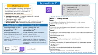 Route 53 is a managed DNS (Domain Name System)
service where DNS is a collection of rules and records
intended to help clients/users understand how to
reach any server by its domain name.
What is Route 53?
Amazon Route 53
Amazon Route 53
Route 53 hosted zone is a collection of records for a specified
domain that can be managed together.
There are two types of zones:
Private Hosted Zone - Determines how traffic is routed within VPC.
Public Hosted Zone - Determines how traffic is routed on the Internet.
AAAA: hostname to IPv6
A: hostname to IPv4
CNAME: hostname to hostname
Alias: hostname to AWS resource
The most common records supported in Route 53 are:
Route 53 CNAME Route 53 Alias
It points a hostname to any other
hostname.(app.mything.com ->
abc.anything.com)
It points a hostname to an AWS
Resource.(app.mything.com ->
abc.amazonaws.com)
It works only for the non-root
domains.(abcxyz.maindomain.com)
It works for the root domain and non-root
domain. (maindomain.com)
It charges for CNAME queries. It doesn’t charge for Alias queries.
It points to any DNS record that is
hosted anywhere.
It points to an ELB, CloudFront distribution,
Elastic Beanstalk environment, S3 bucket as a
static website, or another record in the same
hosted zone.
Route 53 Routing Policies:
Simple:
❖ It is used when there is a need to redirect traffic to a single resource.
❖ It does not support health checks.
Weighted:
❖ It is similar to simple, but you can specify a weight associated with resources.
❖ It supports health checks.
Failover:
❖ If the primary resource is down (based on health checks), it will route to a secondary
destination.
❖ It supports health checks.
Geo-location:
❖ It routes traffic to the closest geographic location you are in.
Geo-proximity:
❖ It routes traffic based on the location of resources to the closest region within a
geographic area.
Latency based:
❖ It routes traffic to the destination that has the least latency.
Multi-value answer:
❖ It distributes DNS responses across multiple IP addresses.
 