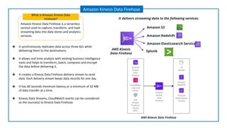 Amazon Kinesis Data Firehose is a serverless
service used to capture, transform, and load
streaming data into data stores and analytics
services.
What is Amazon Kinesis Data
Firehose?
Amazon Kinesis Data Firehose
❖ It synchronously replicates data across three AZs while
delivering them to the destinations.
❖ It allows real-time analysis with existing business intelligence
tools and helps to transform, batch, compress and encrypt
the data before delivering it.
❖ It creates a Kinesis Data Firehose delivery stream to send
data. Each delivery stream keeps data records for one day.
❖ It has 60 seconds minimum latency or a minimum of 32 MB
of data transfer at a time.
❖ Kinesis Data Streams, CloudWatch events can be considered
as the source(s) to Kinesis Data Firehose.
Amazon S3
Splunk
Amazon Redshift
AWS Kinesis
Data Firehose
It delivers streaming data to the following services:
AWS Kinesis Data Firehose
Amazon Elasticsearch Service
 