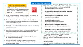 AWS Certificate Manager is a service that
allows a user to protect AWS applications by
storing, renewing, and deploying public and
private SSL/TLS X.509 certificates.
What is AWS Certificate Manager?
AWS Certificate Manager
HTTPS transactions require server certificates X.509 that bind the
public key in the certificate to provide authenticity.
The certificates are signed by a certificate authority (CA) and
contain the server’s name, the validity period, the public key, the
signature algorithm, and more.
It centrally manages the certificate lifecycle and helps to automate
certificate renewals.
SSL/TLS certificates provide data-in-transit security and authorize
the identity of sites and connections between browsers and
applications.
The certificates created by AWS Certificate Manager for using
ACM-integrated services are free.
With AWS Certificate Manager Private Certificate Authority,
monthly charges are applied for the private CA operation and the
private certificates issued.
:
Extended Validation Certiﬁcates (EV SSL)
Most expensive SSL certificate type
Organization Validated Certiﬁcates (OV SSL)
Validates a business’ creditably.
Domain Validated Certiﬁcates (DV SSL)
Provides minimal encryption
Wildcard SSL Certiﬁcate
Secures base domain and subdomains.
Multi-Domain SSL Certiﬁcate (MDC)
Secure up to hundreds of domain and subdomains.
Uniﬁed Communications Certiﬁcate (UCC)
Single certificate secures multiple domain names.
The types of SSL certificates are:
AWS Certiﬁcate Manager (ACM)
Useful for customers who need a secure and public web
presence.
ACM Private CA
Useful for customers that are intended for private use within an
organization.
Ways to deploy managed X.509 certiﬁcates:
 