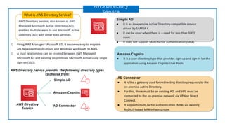AWS Directory Service, also known as AWS
Managed Microsoft Active Directory (AD),
enables multiple ways to use Microsoft Active
Directory (AD) with other AWS services.
What is AWS Directory Service?
AWS Directory
Service
Simple AD
AD Connector
Amazon Cognito
AWS Directory
Service
AWS Directory Service provides the following directory types
to choose from:
Using AWS Managed Microsoft AD, it becomes easy to migrate
AD-dependent applications and Windows workloads to AWS.
A trust relationship can be created between AWS Managed
Microsoft AD and existing on-premises Microsoft Active using single
sign-on (SSO).
Amazon Cognito
● It is a user directory type that provides sign-up and sign-in for the
application using Amazon Cognito User Pools.
Simple AD
● It is an inexpensive Active Directory-compatible service
driven by SAMBA 4.
● It can be used when there is a need for less than 5000
users.
● It does not support Multi-factor authentication (MFA).
AD Connector
● It is like a gateway used for redirecting directory requests to the
on-premise Active Directory.
● For this, there must be an existing AD, and VPC must be
connected to the on-premise network via VPN or Direct
Connect.
● It supports multi-factor authentication (MFA) via existing
RADIUS-based MFA infrastructure.
 