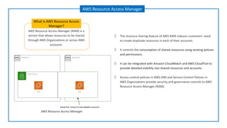 AWS Resource Access Manager (RAM) is a
service that allows resources to be shared
through AWS Organizations or across AWS
accounts.
What is AWS Resource Access
Manager?
AWS Resource Access Manager
The resource sharing feature of AWS RAM reduces customers’ need
to create duplicate resources in each of their accounts.
It controls the consumption of shared resources using existing policies
and permissions.
It can be integrated with Amazon CloudWatch and AWS CloudTrail to
provide detailed visibility into shared resources and accounts.
Access control policies in AWS IAM and Service Control Policies in
AWS Organizations provide security and governance controls to AWS
Resource Access Manager (RAM).
AWS Resource Access Manager
 