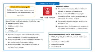 AWS Secrets Manager is a service that prevents
secret credentials from being hardcoded in the
source code.
What is AWS Secrets Manager?
AWS Secrets Manager
AWS Secrets Manager
AWS Secrets Manager:
❑ Ensures in-transit encryption of the secret between
AWS and the system to retrieve the secret.
❑ Rotates credentials for AWS services using the
Lambda function that instructs Secrets Manager to
interact with the service or database.
❑ Stores the encrypted secret value in SecretString or
SecretBinary field.
❑ Uses open-source client components to cache secrets
and updates them when there is a need for rotation.
Secrets Manager can be accessed using the following ways:
▪ AWS Management Console
▪ AWS Command Line Tools
▪ AWS SDKs
▪ HTTPS Query API
Secret rotation is supported with the below Databases:
▪ MySQL, PostgreSQL, Oracle, MariaDB, Microsoft SQL Server, on
Amazon RDS
▪ Amazon Aurora on Amazon RDS
▪ Amazon DocumentDB
▪ Amazon Redshift
❑ It provides security and compliance facilities by rotating
secrets safely without the need for code deployment.
❑ It integrates with AWS CloudTrail and AWS CloudWatch to log
and monitor services for centralized auditing.
❑ It integrates with AWS Config and facilitates tracking of
changes in Secrets Manager.
 