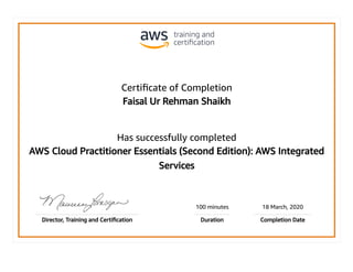 Certiﬁcate of Completion
Faisal Ur Rehman Shaikh
Has successfully completed
AWS Cloud Practitioner Essentials (Second Edition): AWS Integrated
Services
100 minutes 18 March, 2020
Director, Training and Certiﬁcation Duration Completion Date
 