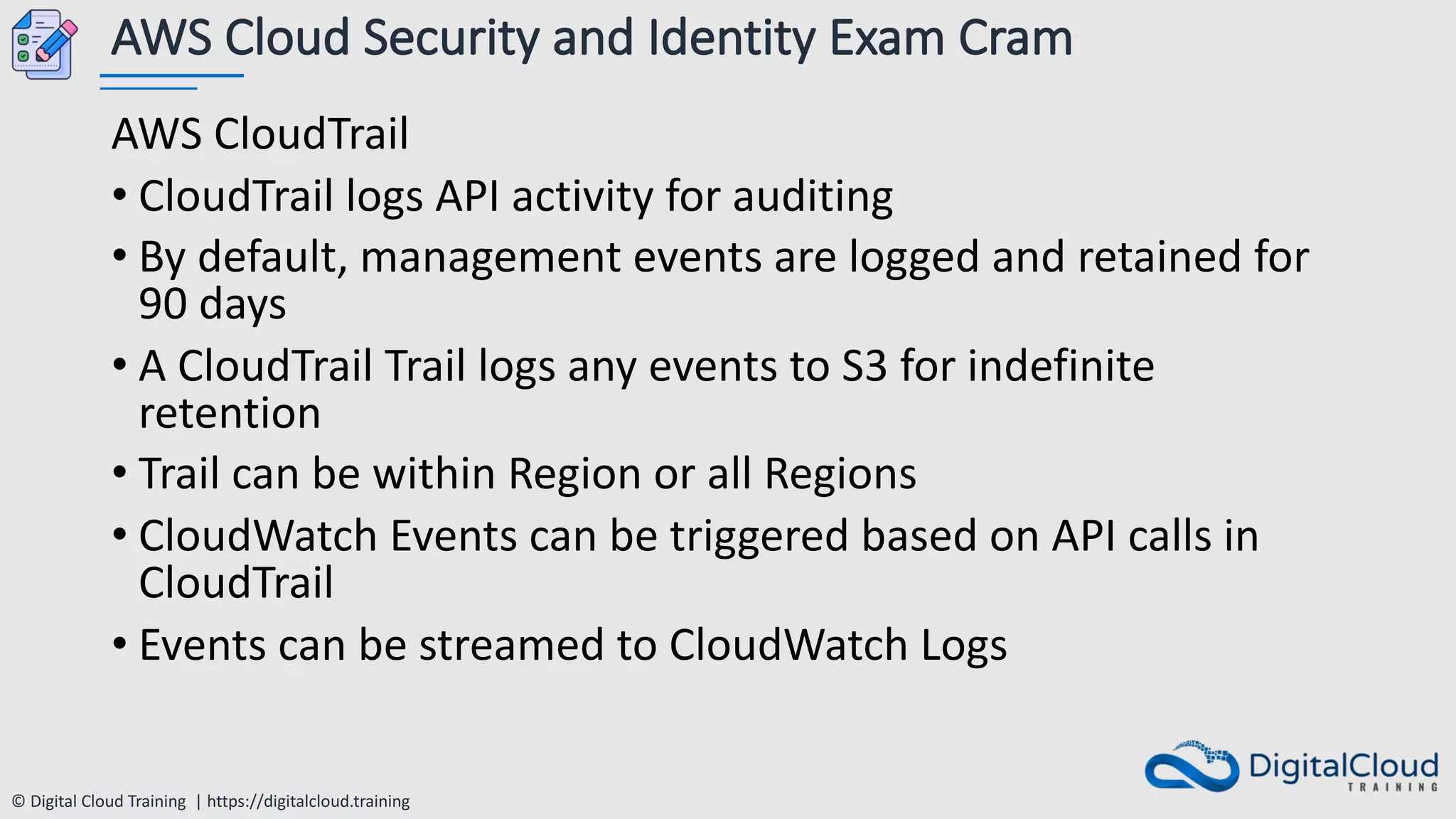 © Digital Cloud Training | https://digitalcloud.training
AWS Cloud Security and Identity Exam Cram
AWS CloudTrail
• CloudTrail logs API activity for auditing
• By default, management events are logged and retained for
90 days
• A CloudTrail Trail logs any events to S3 for indefinite
retention
• Trail can be within Region or all Regions
• CloudWatch Events can be triggered based on API calls in
CloudTrail
• Events can be streamed to CloudWatch Logs
 