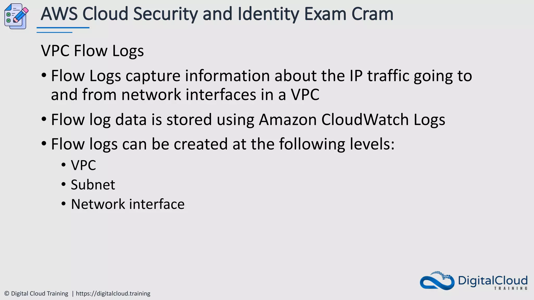 © Digital Cloud Training | https://digitalcloud.training
AWS Cloud Security and Identity Exam Cram
VPC Flow Logs
• Flow Logs capture information about the IP traffic going to
and from network interfaces in a VPC
• Flow log data is stored using Amazon CloudWatch Logs
• Flow logs can be created at the following levels:
• VPC
• Subnet
• Network interface
 