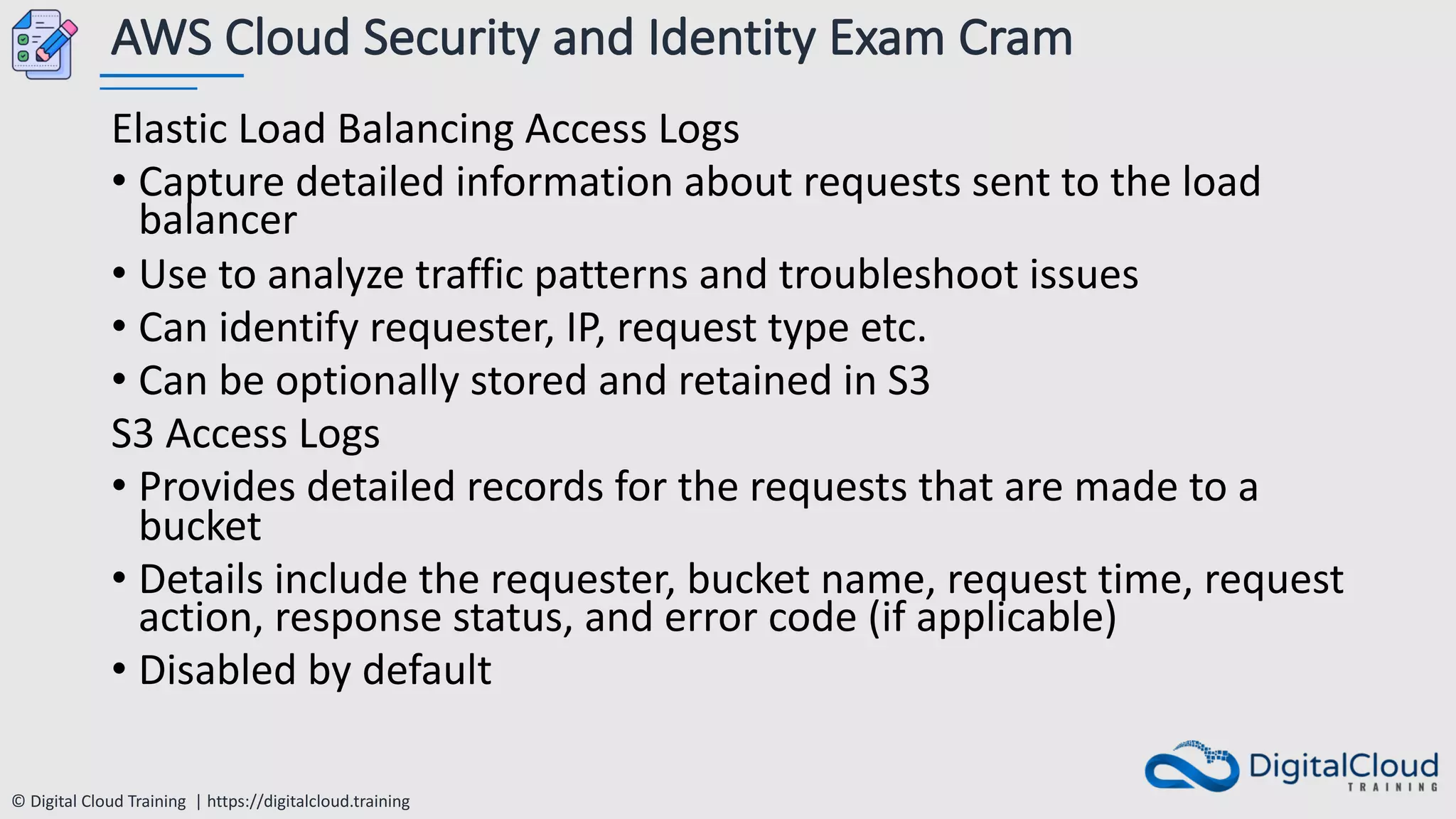 © Digital Cloud Training | https://digitalcloud.training
AWS Cloud Security and Identity Exam Cram
Elastic Load Balancing Access Logs
• Capture detailed information about requests sent to the load
balancer
• Use to analyze traffic patterns and troubleshoot issues
• Can identify requester, IP, request type etc.
• Can be optionally stored and retained in S3
S3 Access Logs
• Provides detailed records for the requests that are made to a
bucket
• Details include the requester, bucket name, request time, request
action, response status, and error code (if applicable)
• Disabled by default
 
