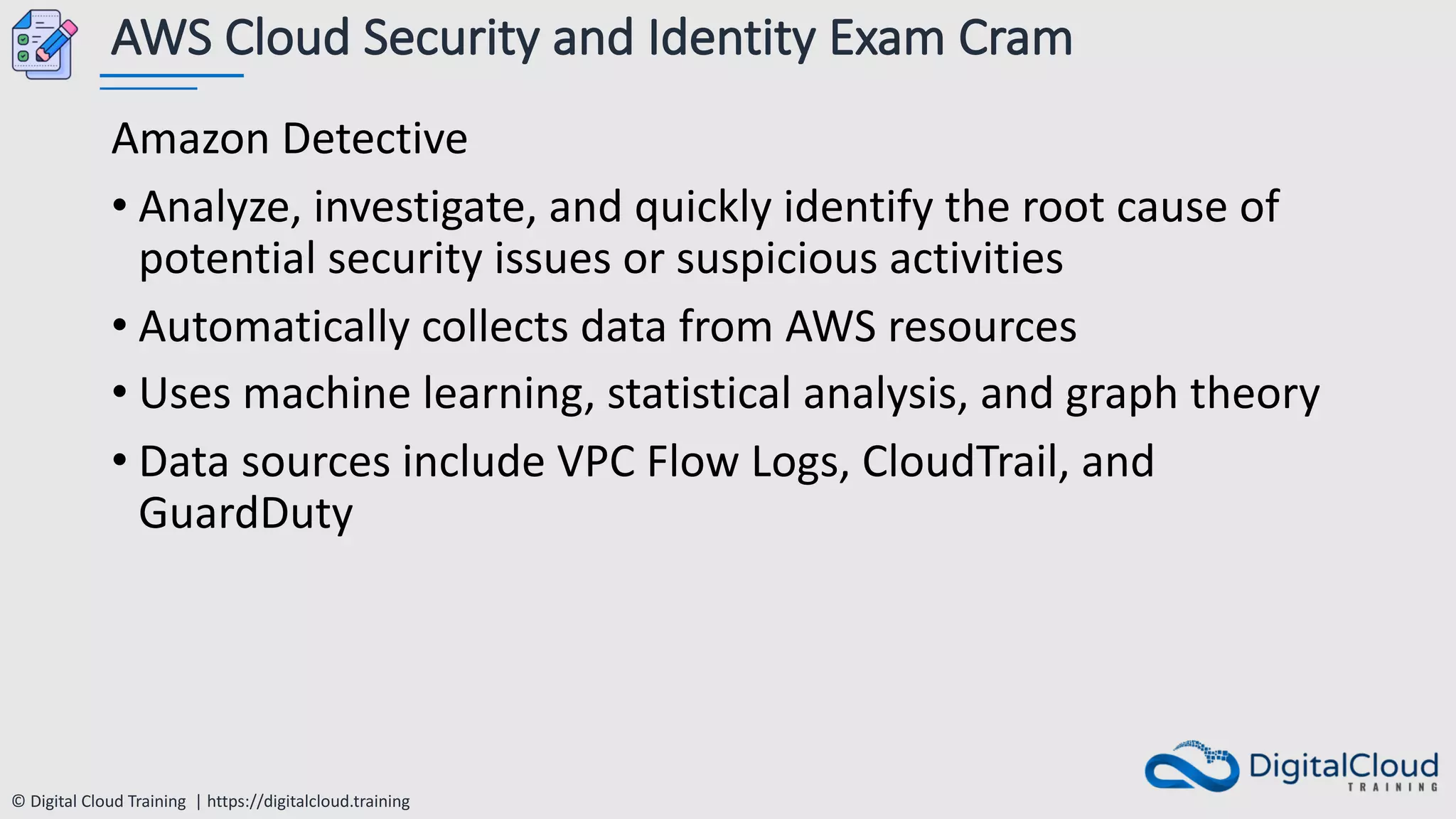 © Digital Cloud Training | https://digitalcloud.training
AWS Cloud Security and Identity Exam Cram
Amazon Detective
• Analyze, investigate, and quickly identify the root cause of
potential security issues or suspicious activities
• Automatically collects data from AWS resources
• Uses machine learning, statistical analysis, and graph theory
• Data sources include VPC Flow Logs, CloudTrail, and
GuardDuty
 