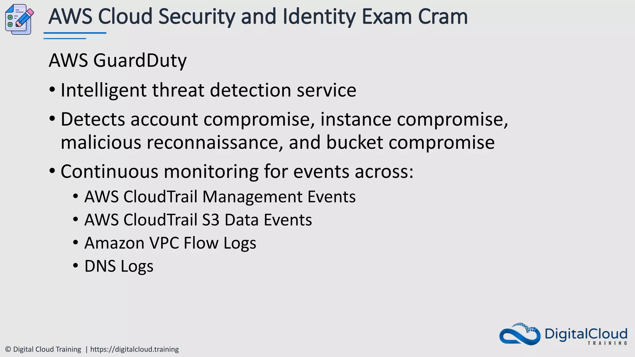 © Digital Cloud Training | https://digitalcloud.training
AWS Cloud Security and Identity Exam Cram
AWS GuardDuty
• Intelligent threat detection service
• Detects account compromise, instance compromise,
malicious reconnaissance, and bucket compromise
• Continuous monitoring for events across:
• AWS CloudTrail Management Events
• AWS CloudTrail S3 Data Events
• Amazon VPC Flow Logs
• DNS Logs
 