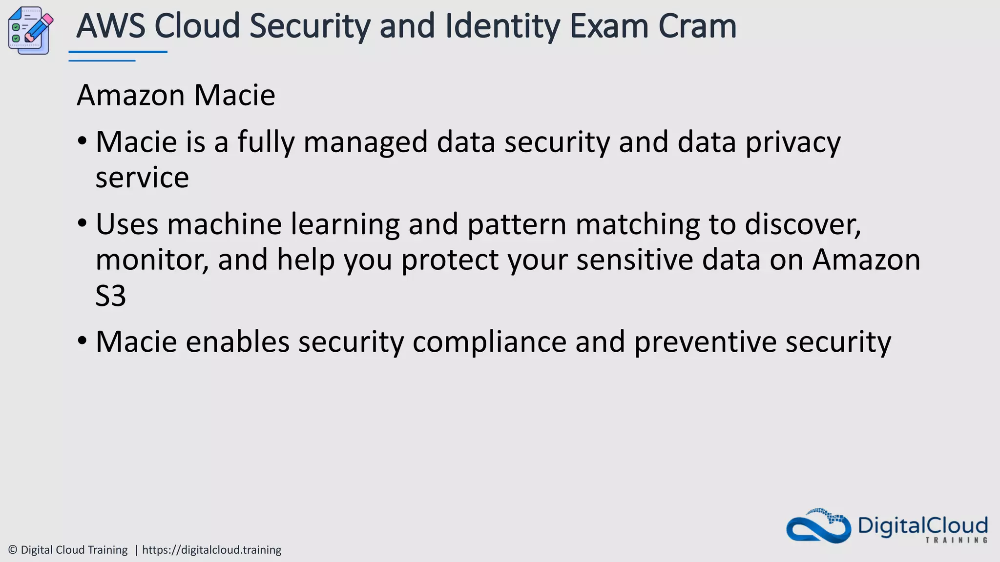 © Digital Cloud Training | https://digitalcloud.training
AWS Cloud Security and Identity Exam Cram
Amazon Macie
• Macie is a fully managed data security and data privacy
service
• Uses machine learning and pattern matching to discover,
monitor, and help you protect your sensitive data on Amazon
S3
• Macie enables security compliance and preventive security
 