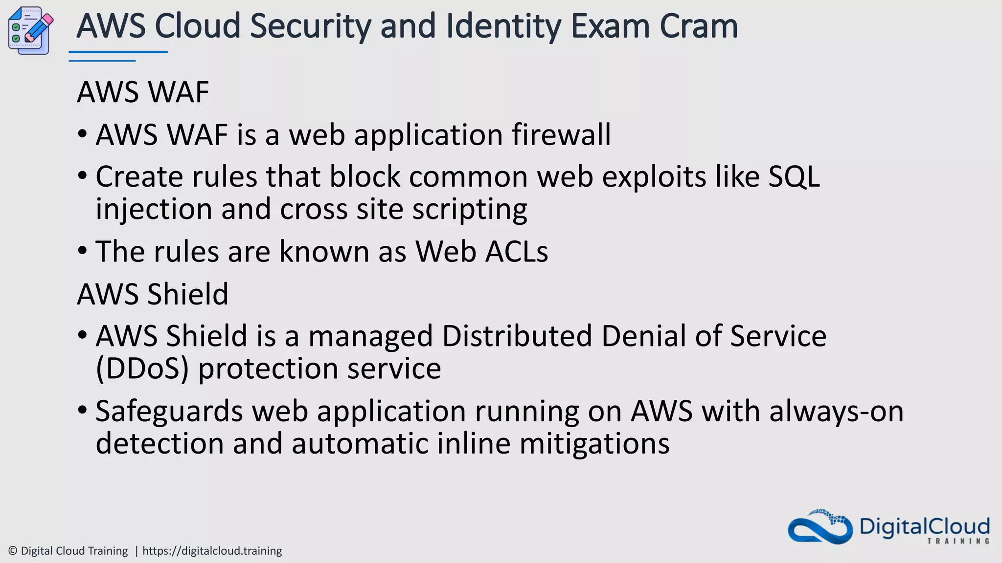 © Digital Cloud Training | https://digitalcloud.training
AWS Cloud Security and Identity Exam Cram
AWS WAF
• AWS WAF is a web application firewall
• Create rules that block common web exploits like SQL
injection and cross site scripting
• The rules are known as Web ACLs
AWS Shield
• AWS Shield is a managed Distributed Denial of Service
(DDoS) protection service
• Safeguards web application running on AWS with always-on
detection and automatic inline mitigations
 
