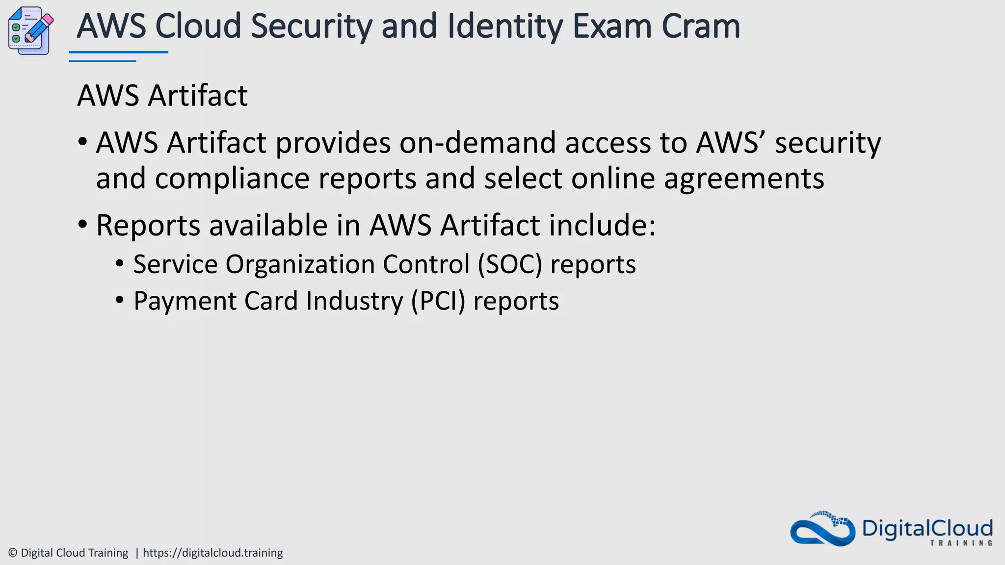 © Digital Cloud Training | https://digitalcloud.training
AWS Cloud Security and Identity Exam Cram
AWS Artifact
• AWS Artifact provides on-demand access to AWS’ security
and compliance reports and select online agreements
• Reports available in AWS Artifact include:
• Service Organization Control (SOC) reports
• Payment Card Industry (PCI) reports
 