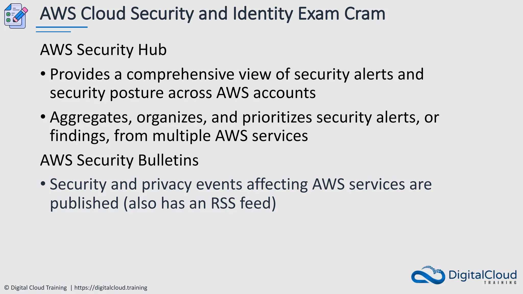 © Digital Cloud Training | https://digitalcloud.training
AWS Cloud Security and Identity Exam Cram
AWS Security Hub
• Provides a comprehensive view of security alerts and
security posture across AWS accounts
• Aggregates, organizes, and prioritizes security alerts, or
findings, from multiple AWS services
AWS Security Bulletins
• Security and privacy events affecting AWS services are
published (also has an RSS feed)
 