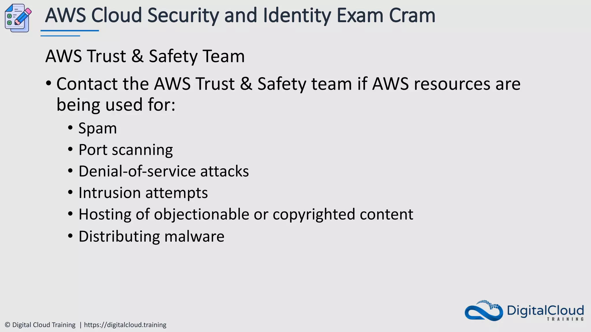 © Digital Cloud Training | https://digitalcloud.training
AWS Cloud Security and Identity Exam Cram
AWS Trust & Safety Team
• Contact the AWS Trust & Safety team if AWS resources are
being used for:
• Spam
• Port scanning
• Denial-of-service attacks
• Intrusion attempts
• Hosting of objectionable or copyrighted content
• Distributing malware
 