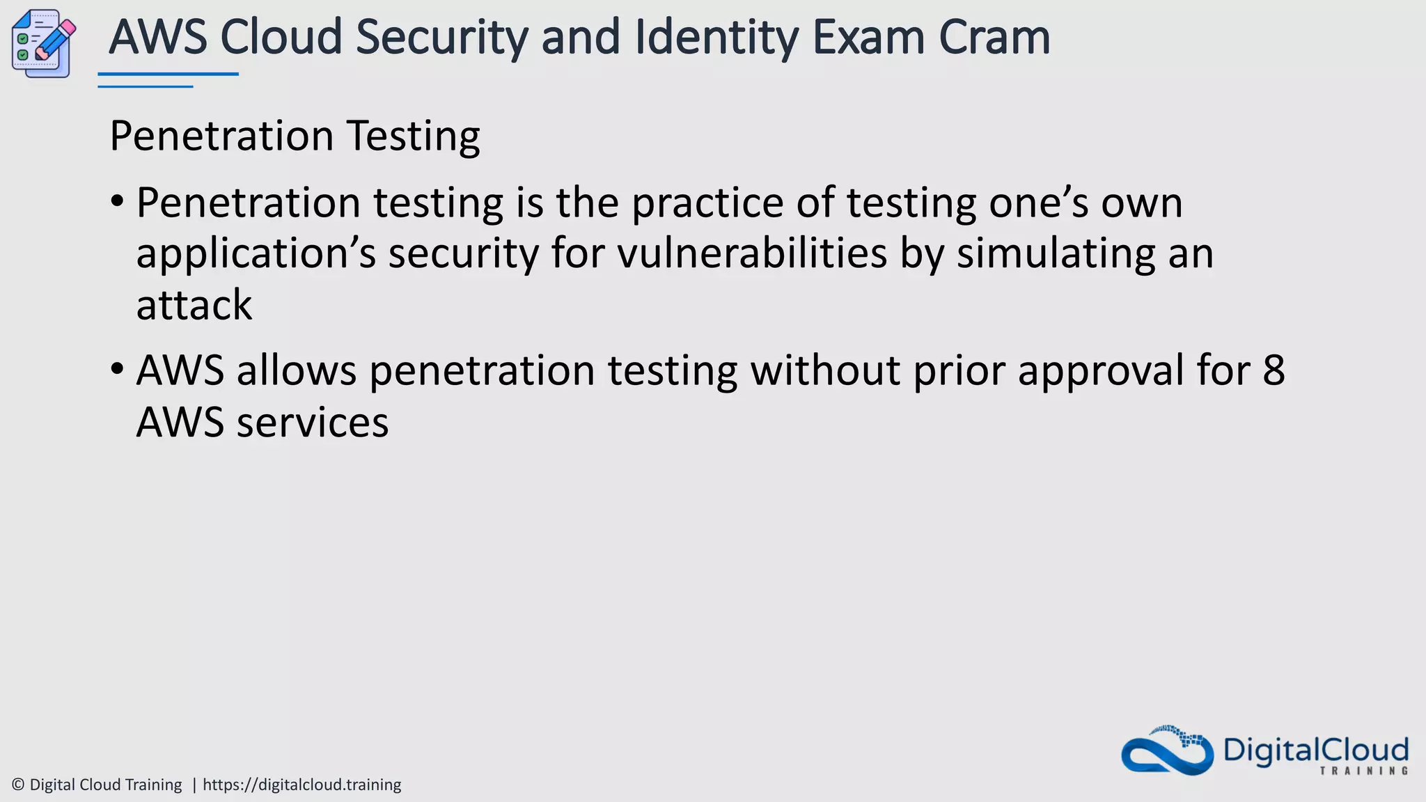 © Digital Cloud Training | https://digitalcloud.training
AWS Cloud Security and Identity Exam Cram
Penetration Testing
• Penetration testing is the practice of testing one’s own
application’s security for vulnerabilities by simulating an
attack
• AWS allows penetration testing without prior approval for 8
AWS services
 