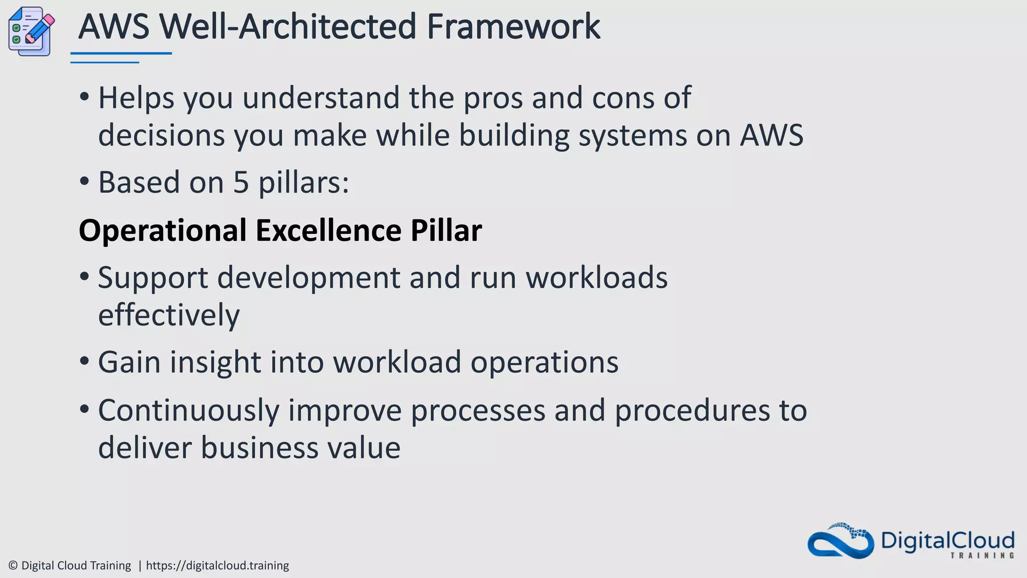 © Digital Cloud Training | https://digitalcloud.training
AWS Well-Architected Framework
• Helps you understand the pros and cons of
decisions you make while building systems on AWS
• Based on 5 pillars:
Operational Excellence Pillar
• Support development and run workloads
effectively
• Gain insight into workload operations
• Continuously improve processes and procedures to
deliver business value
 