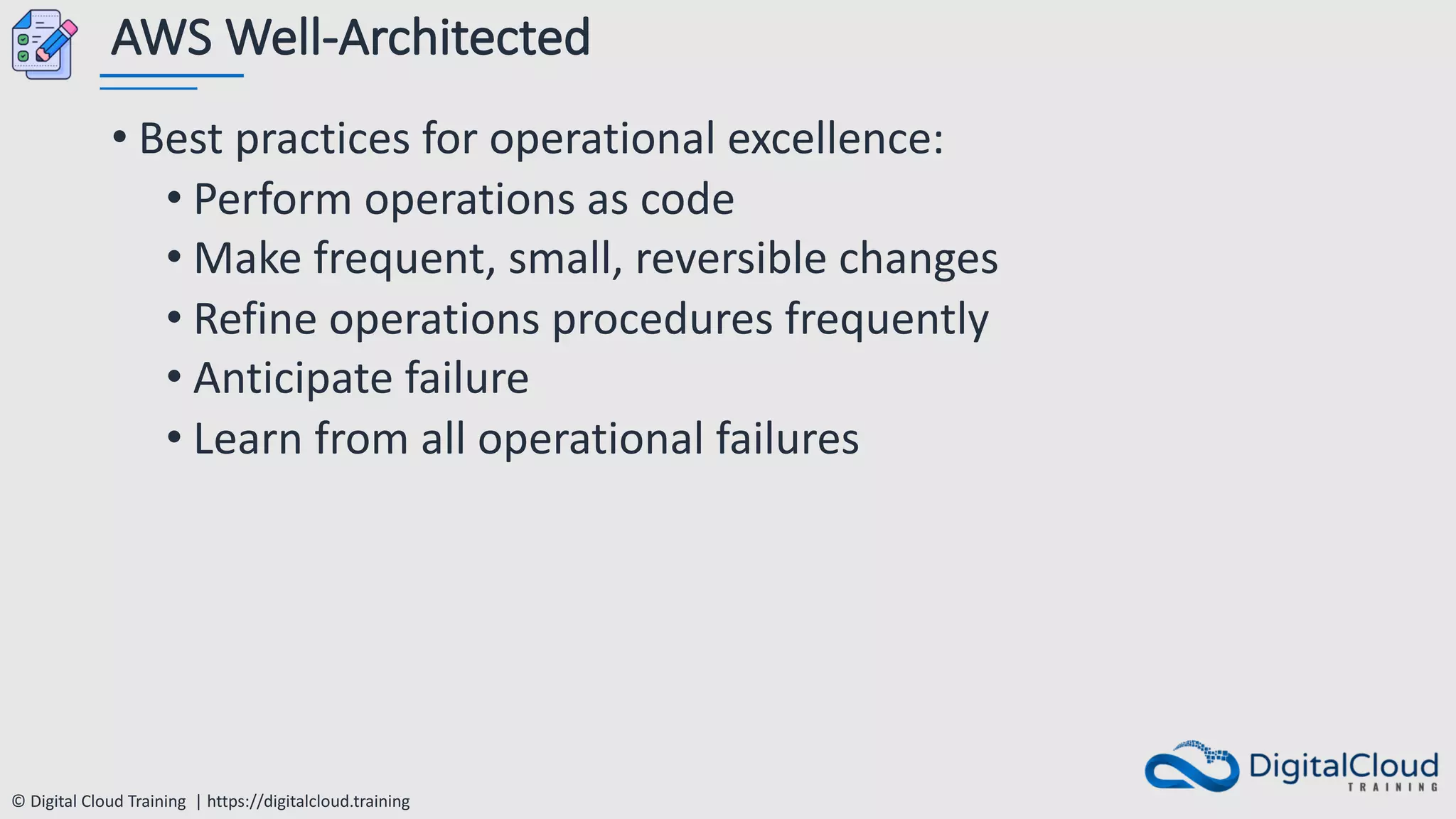 © Digital Cloud Training | https://digitalcloud.training
AWS Well-Architected
• Best practices for operational excellence:
• Perform operations as code
• Make frequent, small, reversible changes
• Refine operations procedures frequently
• Anticipate failure
• Learn from all operational failures
 