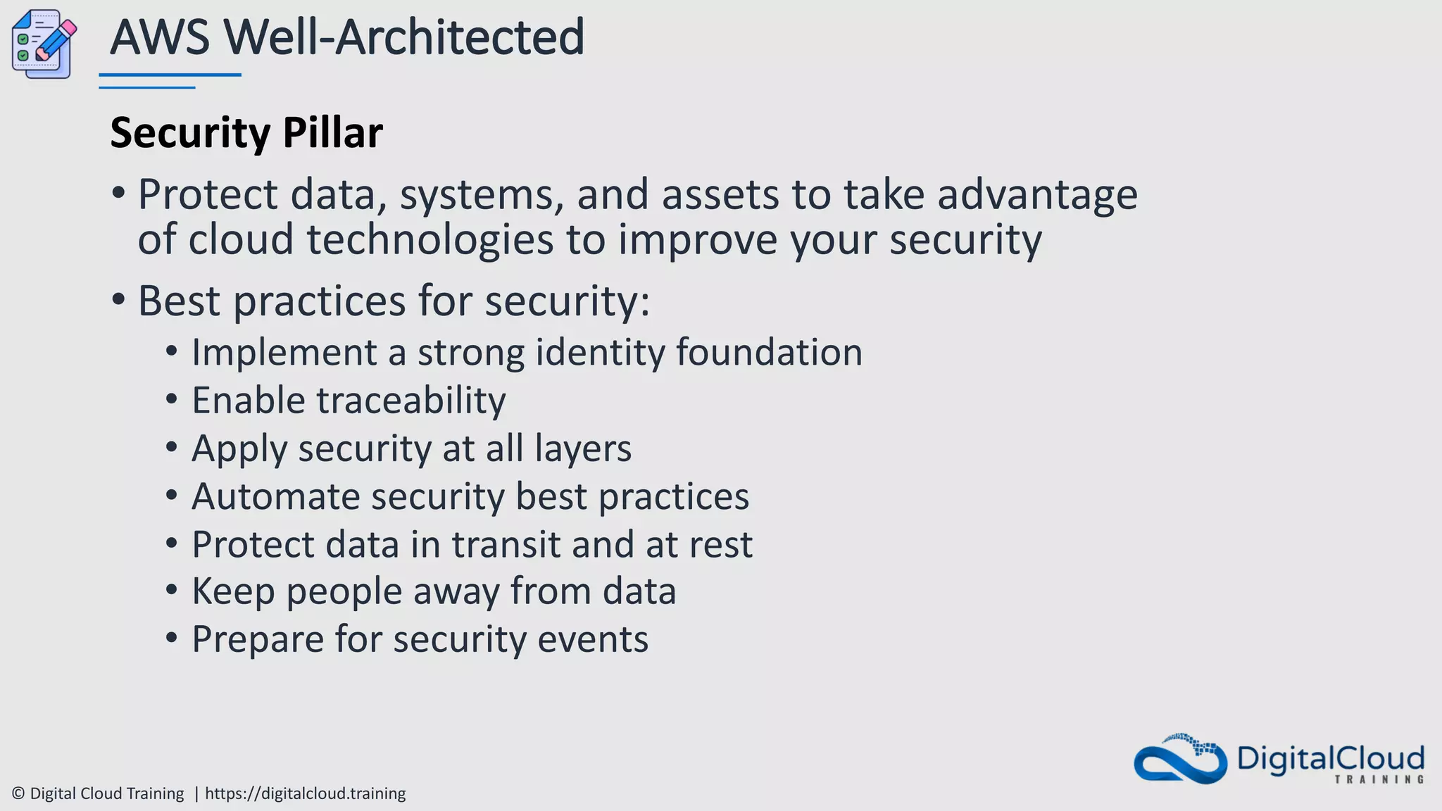 © Digital Cloud Training | https://digitalcloud.training
AWS Well-Architected
Security Pillar
• Protect data, systems, and assets to take advantage
of cloud technologies to improve your security
• Best practices for security:
• Implement a strong identity foundation
• Enable traceability
• Apply security at all layers
• Automate security best practices
• Protect data in transit and at rest
• Keep people away from data
• Prepare for security events
 