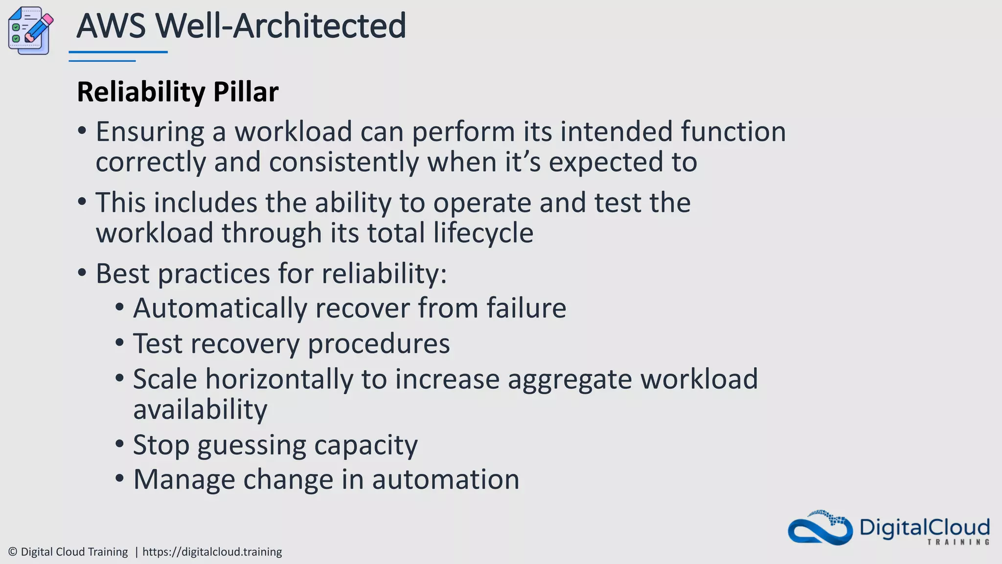 © Digital Cloud Training | https://digitalcloud.training
AWS Well-Architected
Reliability Pillar
• Ensuring a workload can perform its intended function
correctly and consistently when it’s expected to
• This includes the ability to operate and test the
workload through its total lifecycle
• Best practices for reliability:
• Automatically recover from failure
• Test recovery procedures
• Scale horizontally to increase aggregate workload
availability
• Stop guessing capacity
• Manage change in automation
 