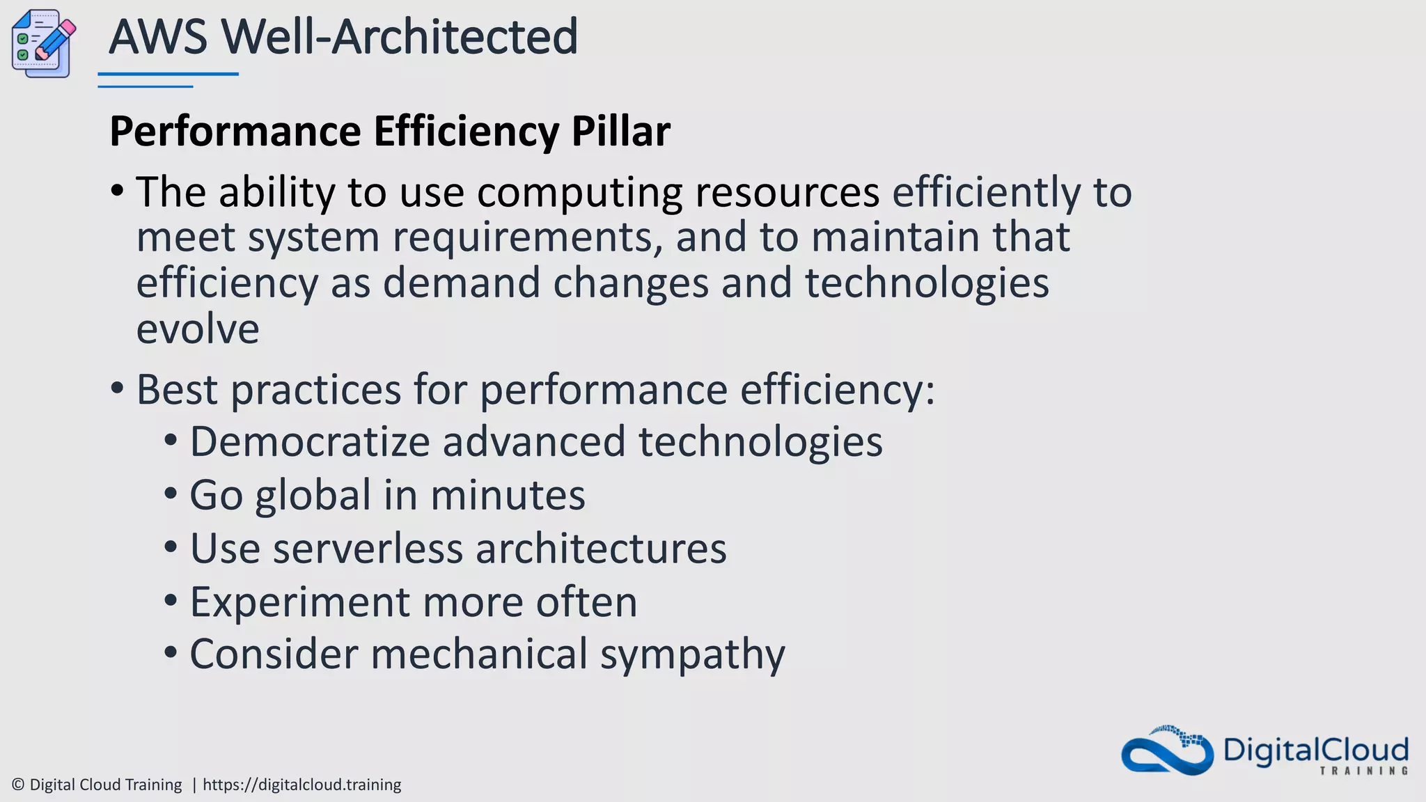 © Digital Cloud Training | https://digitalcloud.training
AWS Well-Architected
Performance Efficiency Pillar
• The ability to use computing resources efficiently to
meet system requirements, and to maintain that
efficiency as demand changes and technologies
evolve
• Best practices for performance efficiency:
• Democratize advanced technologies
• Go global in minutes
• Use serverless architectures
• Experiment more often
• Consider mechanical sympathy
 