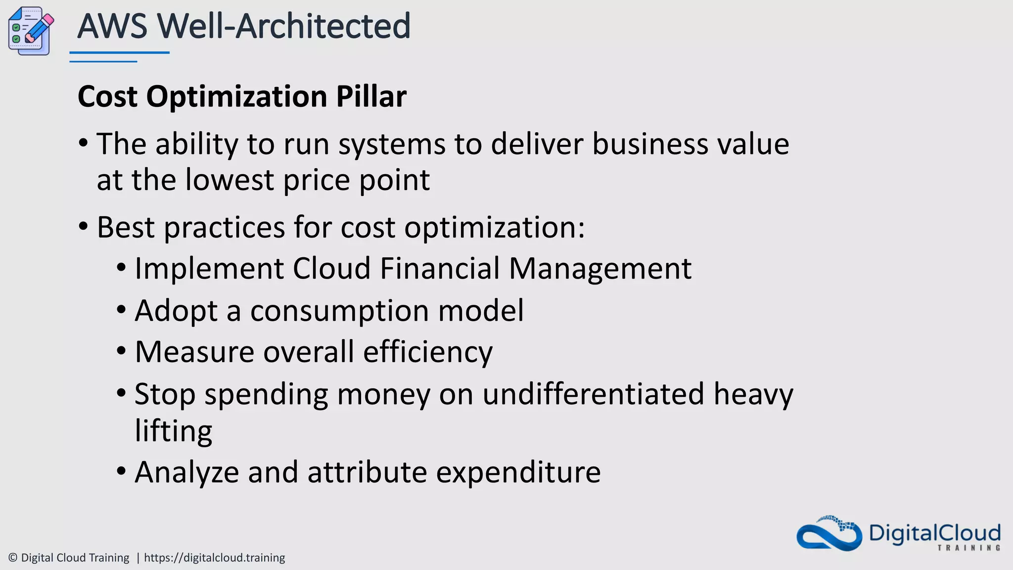 © Digital Cloud Training | https://digitalcloud.training
AWS Well-Architected
Cost Optimization Pillar
• The ability to run systems to deliver business value
at the lowest price point
• Best practices for cost optimization:
• Implement Cloud Financial Management
• Adopt a consumption model
• Measure overall efficiency
• Stop spending money on undifferentiated heavy
lifting
• Analyze and attribute expenditure
 