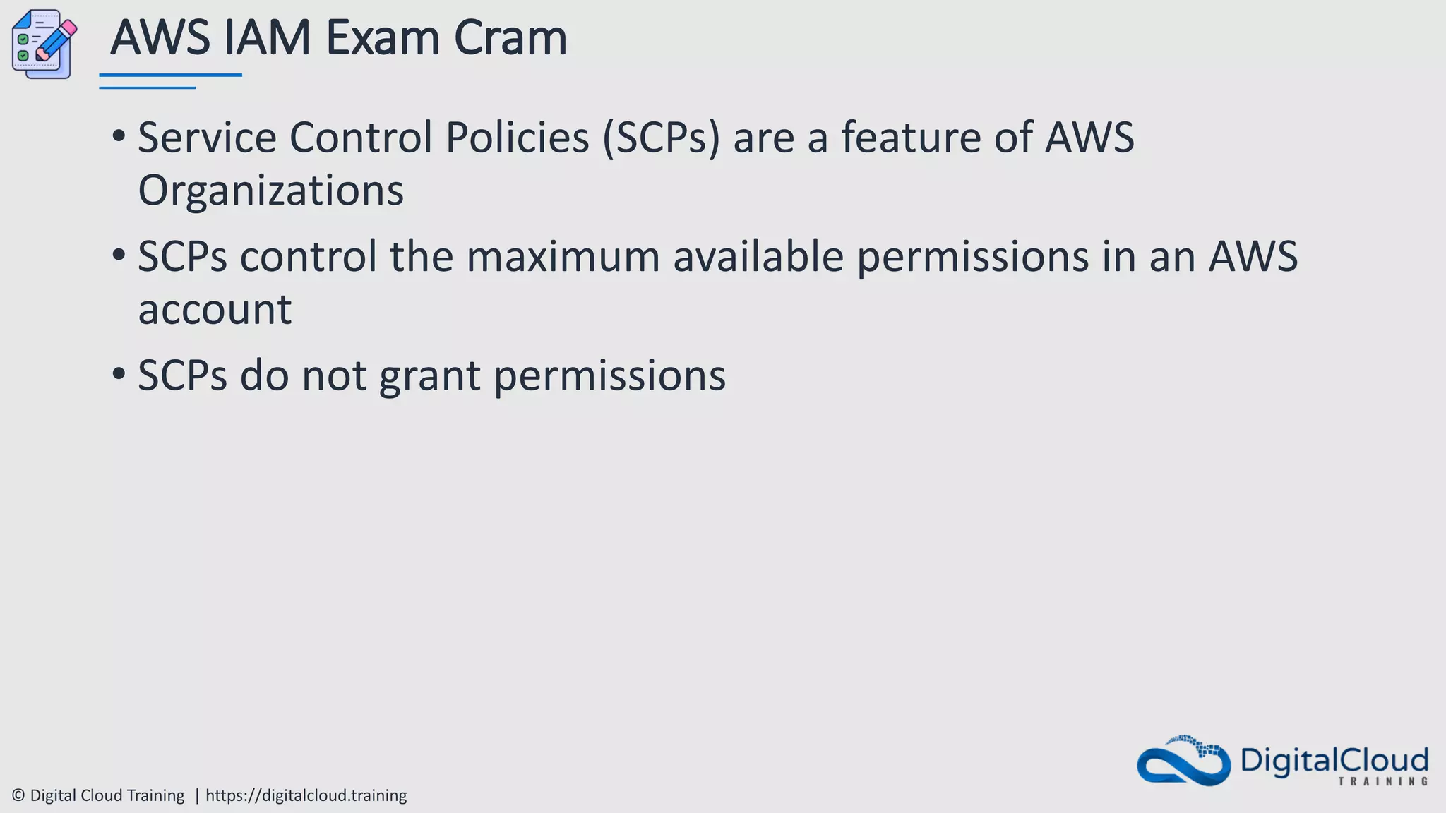 © Digital Cloud Training | https://digitalcloud.training
AWS IAM Exam Cram
• Service Control Policies (SCPs) are a feature of AWS
Organizations
• SCPs control the maximum available permissions in an AWS
account
• SCPs do not grant permissions
 